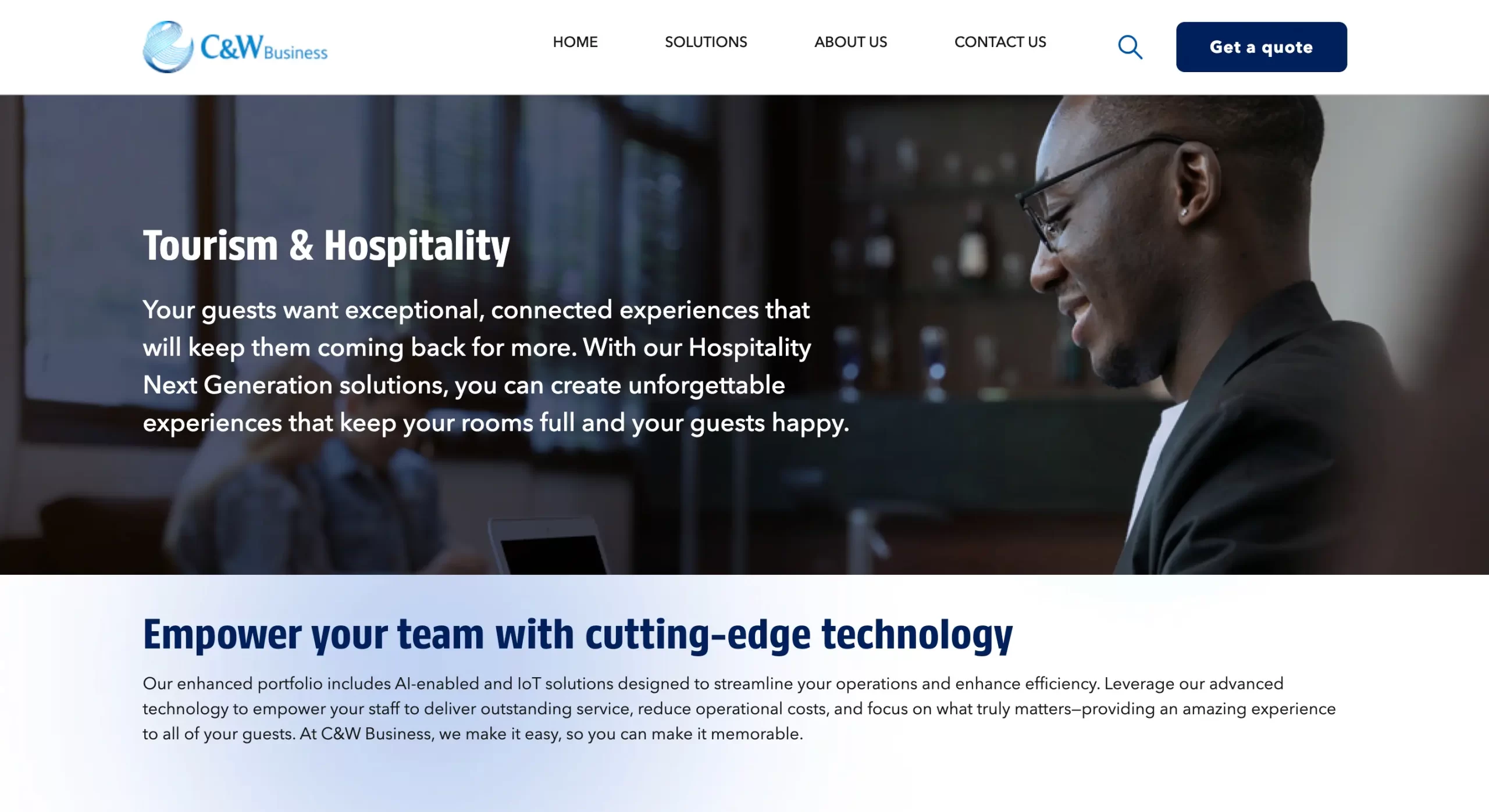 Tourism & Hospitality Your guests want exceptional, connected experiences that will keep them coming back for more. With our Hospitality Next Generation solutions, you can create unforgettable experiences that keep your rooms full and your guests happy. Empower your team with cutting-edge technology Our enhanced portfolio includes Al-enabled and loT solutions designed to streamline your operations and enhance efficiency. Leverage our advanced technology to empower your staff to deliver outstanding service, reduce operational costs, and focus on what truly matters-providing an amazing experience to all of your guests. At C&W Business, we make it easy, so you can make it memorable.